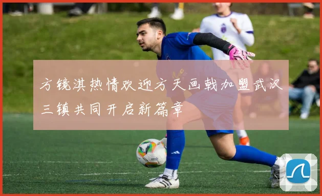 方镜淇热情欢迎方天画戟加盟武汉三镇共同开启新篇章