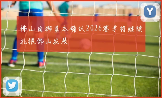 佛山南狮基本确认2026赛季将继续扎根佛山发展