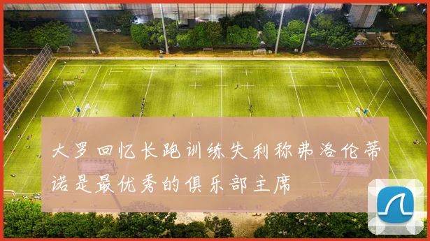 大罗回忆长跑训练失利称弗洛伦蒂诺是最优秀的俱乐部主席