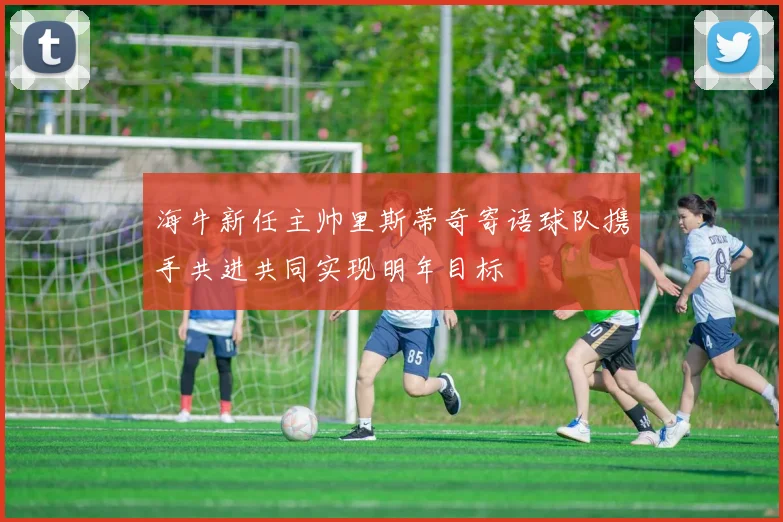 海牛新任主帅里斯蒂奇寄语球队携手共进共同实现明年目标