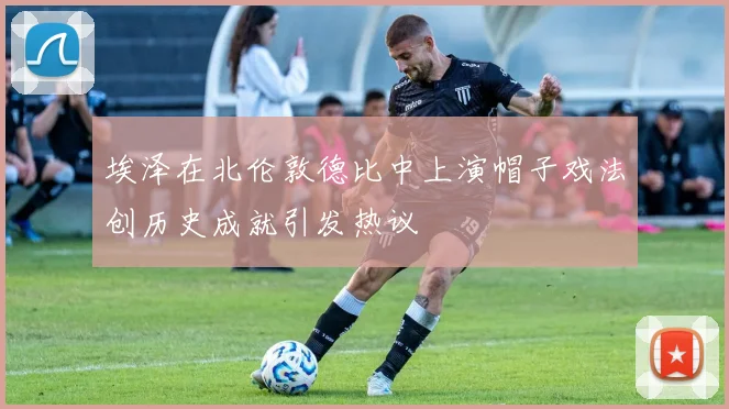 埃泽在北伦敦德比中上演帽子戏法创历史成就引发热议