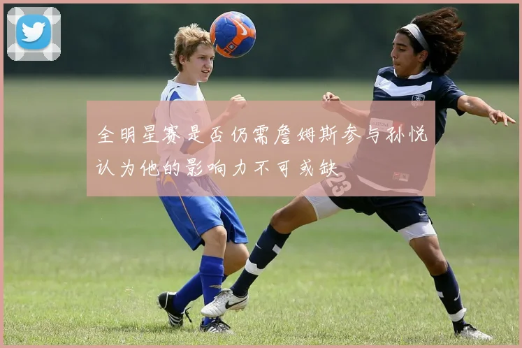 全明星赛是否仍需詹姆斯参与孙悦认为他的影响力不可或缺