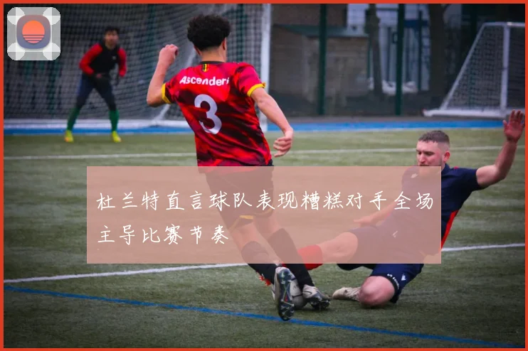杜兰特直言球队表现糟糕对手全场主导比赛节奏