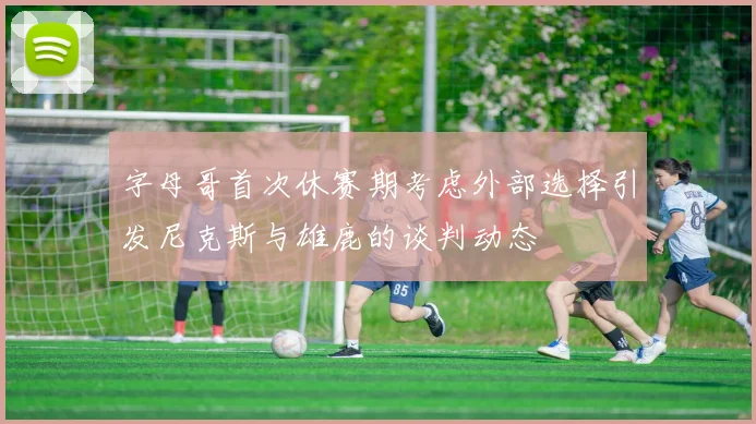 字母哥首次休赛期考虑外部选择引发尼克斯与雄鹿的谈判动态