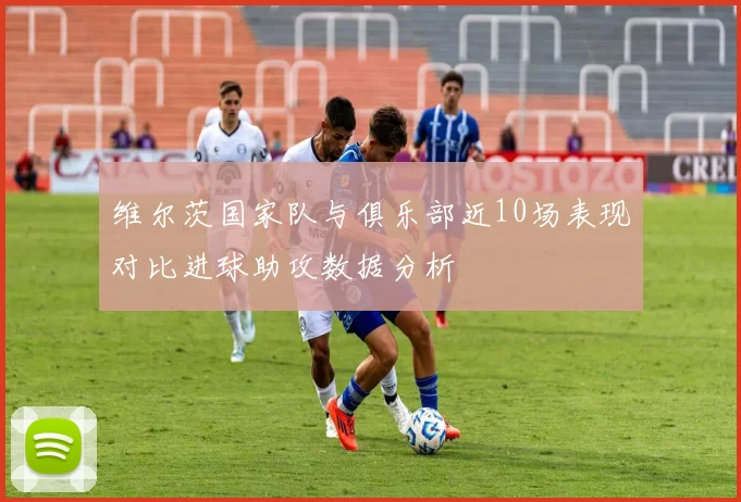 维尔茨国家队与俱乐部近10场表现对比进球助攻数据分析