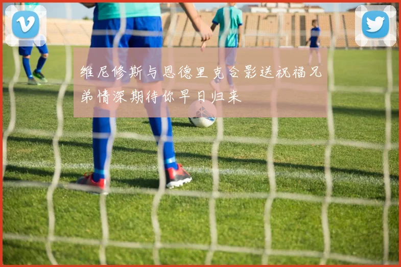 维尼修斯与恩德里克合影送祝福兄弟情深期待你早日归来