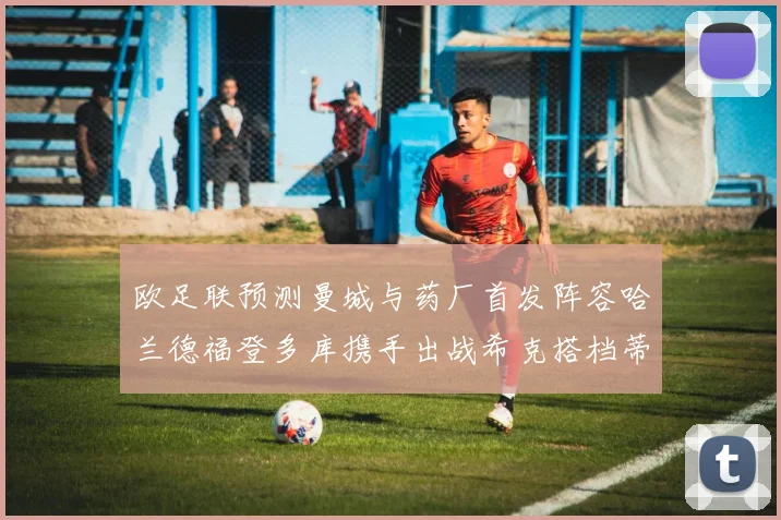 欧足联预测曼城与药厂首发阵容哈兰德福登多库携手出战希克搭档蒂尔曼