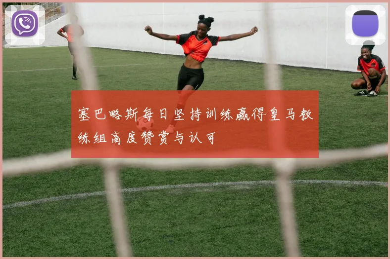 塞巴略斯每日坚持训练赢得皇马教练组高度赞赏与认可