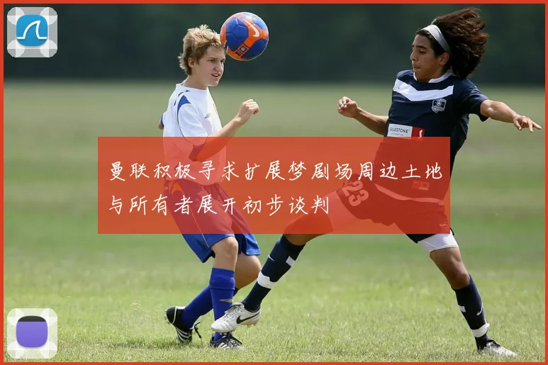 曼联积极寻求扩展梦剧场周边土地与所有者展开初步谈判