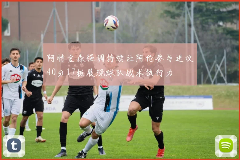 阿特金森强调持续让阿伦参与进攻40分17板展现球队战术执行力