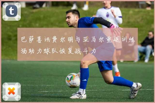 巴萨喜讯费尔明与亚马尔重返训练场助力球队恢复战斗力