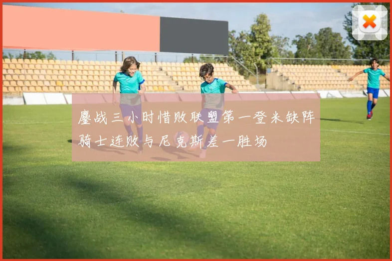 鏖战三小时惜败联盟第一登米缺阵骑士连败与尼克斯差一胜场