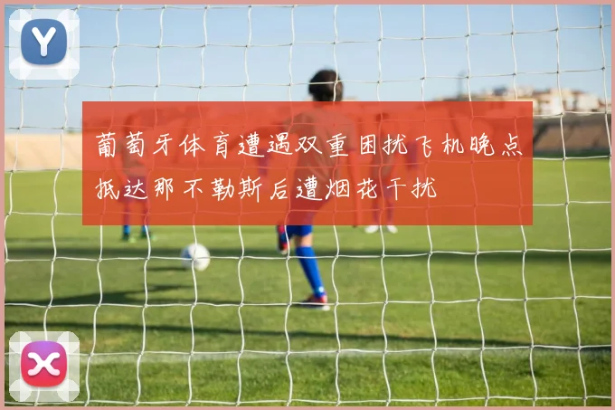 葡萄牙体育遭遇双重困扰飞机晚点抵达那不勒斯后遭烟花干扰