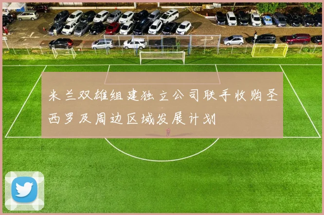 米兰双雄组建独立公司联手收购圣西罗及周边区域发展计划