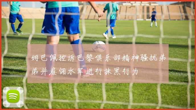 姆巴佩控诉巴黎俱乐部精神骚扰弟弟并雇佣水军进行抹黑行为