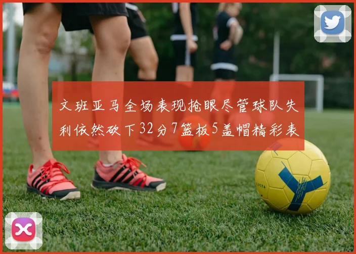 文班亚马全场表现抢眼尽管球队失利依然砍下32分7篮板5盖帽精彩表现令人赞叹