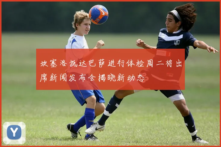 坎塞洛抵达巴萨进行体检周二将出席新闻发布会揭晓新动态