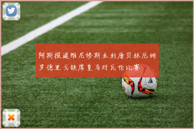 阿斯报道维尼修斯米利唐贝林厄姆罗德里戈缺席皇马对瓦伦比赛