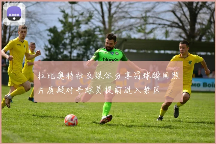 拉比奥特社交媒体分享罚球瞬间照片质疑对手球员提前进入禁区