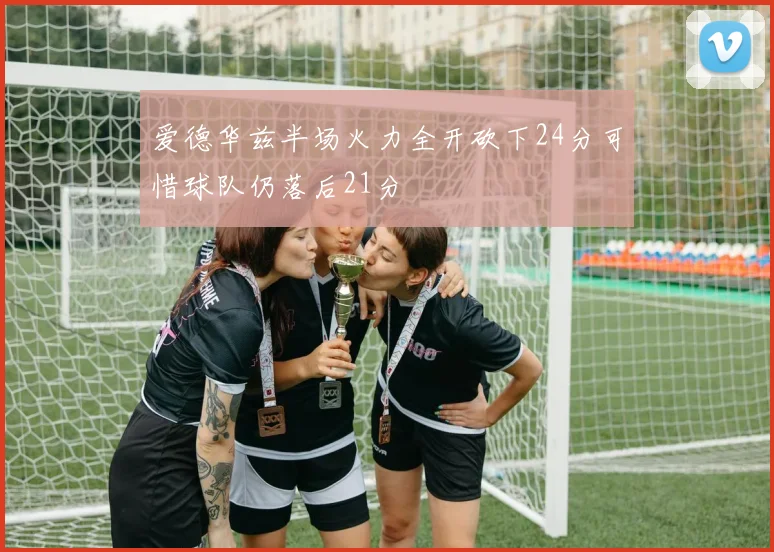 爱德华兹半场火力全开砍下24分可惜球队仍落后21分