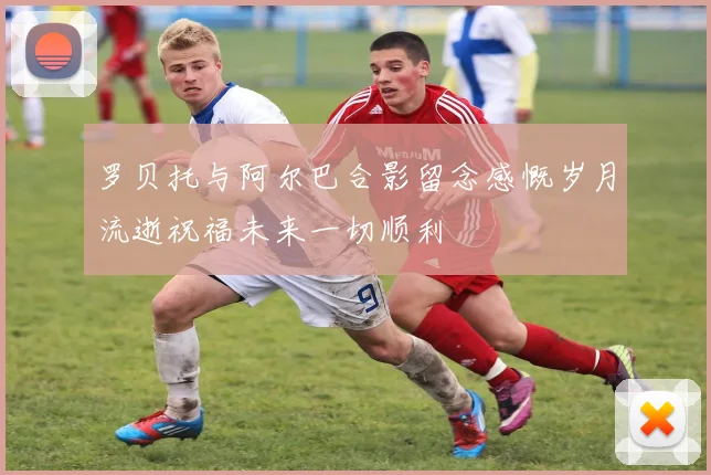 罗贝托与阿尔巴合影留念感慨岁月流逝祝福未来一切顺利