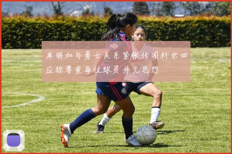 库明加与勇士关系紧张传闻科尔回应称尊重每位球员并无恩怨