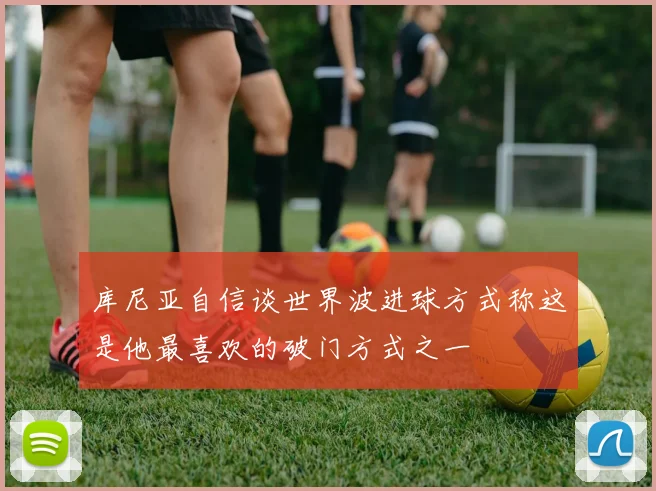 库尼亚自信谈世界波进球方式称这是他最喜欢的破门方式之一