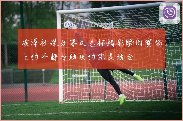 埃泽社媒分享足总杯精彩瞬间赛场上的平静与助攻的完美结合