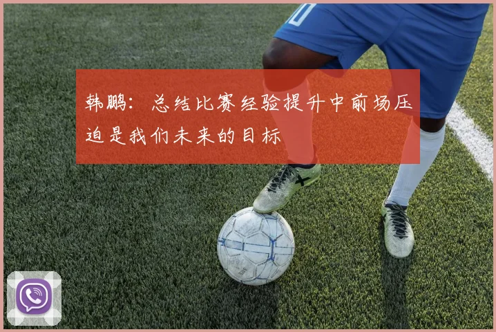 韩鹏：总结比赛经验提升中前场压迫是我们未来的目标