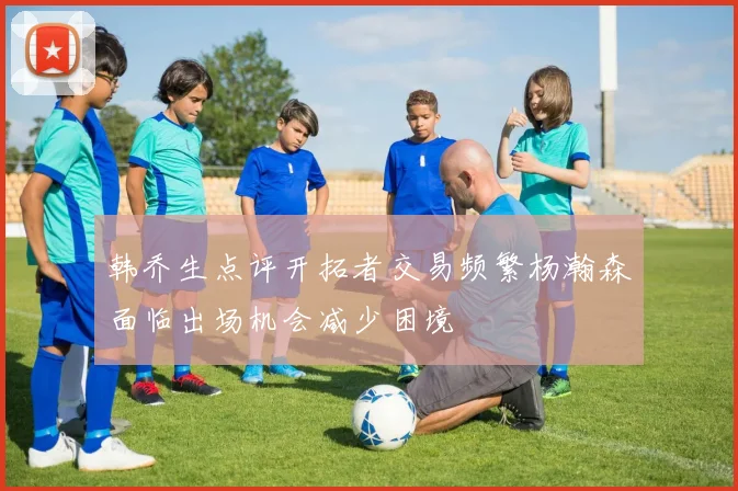 韩乔生点评开拓者交易频繁杨瀚森面临出场机会减少困境