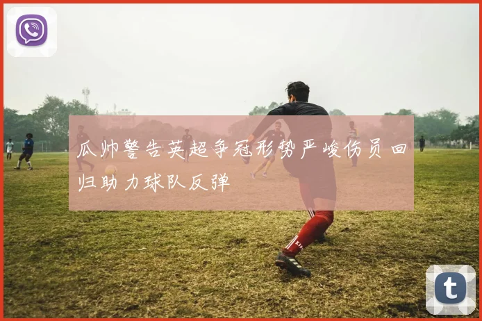 瓜帅警告英超争冠形势严峻伤员回归助力球队反弹