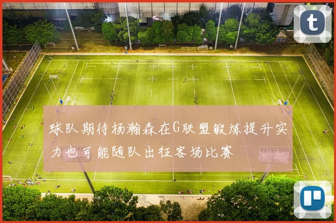 球队期待杨瀚森在G联盟锻炼提升实力也可能随队出征客场比赛