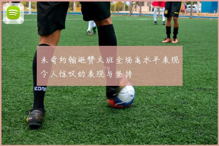 米奇约翰逊赞文班全场高水平表现令人惊叹的表现与坚持