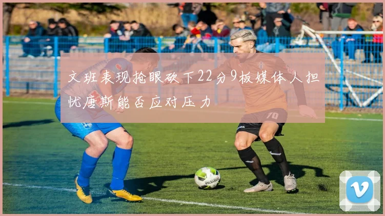 文班表现抢眼砍下22分9板媒体人担忧唐斯能否应对压力