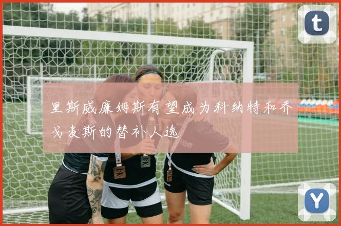 里斯威廉姆斯有望成为科纳特和乔戈麦斯的替补人选