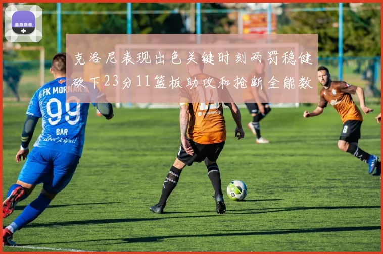 克洛尼表现出色关键时刻两罚稳健砍下23分11篮板助攻和抢断全能数据