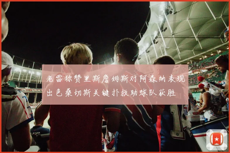 老雷称赞里斯詹姆斯对阿森纳表现出色桑切斯关键扑救助球队获胜