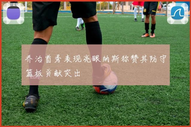 乔治首秀表现亮眼纳斯称赞其防守篮板贡献突出