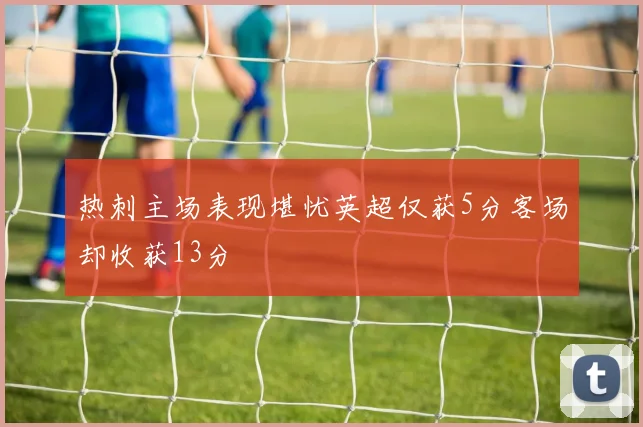 热刺主场表现堪忧英超仅获5分客场却收获13分