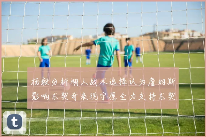 杨毅分析湖人战术选择认为詹姆斯影响东契奇表现宁愿全力支持东契奇