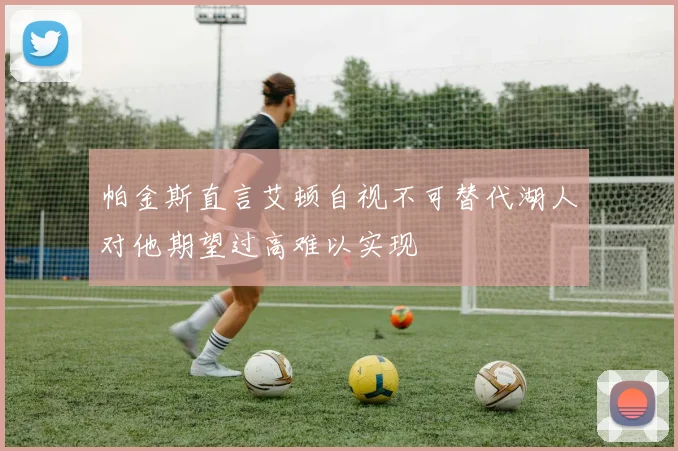 帕金斯直言艾顿自视不可替代湖人对他期望过高难以实现