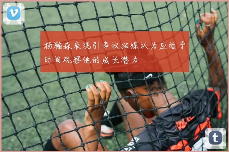 杨瀚森表现引争议拓媒认为应给予时间观察他的成长潜力