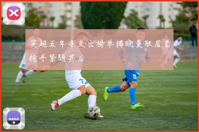英超五年净支出榜单揭晓曼联居首枪手紧随其后