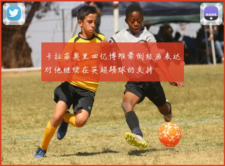 卡拉菲奥里回忆博维晕倒经历表达对他继续在英超踢球的支持